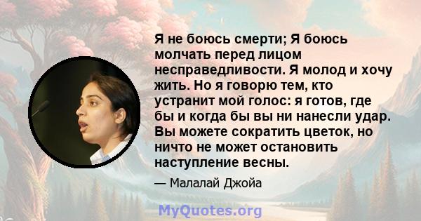 Я не боюсь смерти; Я боюсь молчать перед лицом несправедливости. Я молод и хочу жить. Но я говорю тем, кто устранит мой голос: я готов, где бы и когда бы вы ни нанесли удар. Вы можете сократить цветок, но ничто не может 