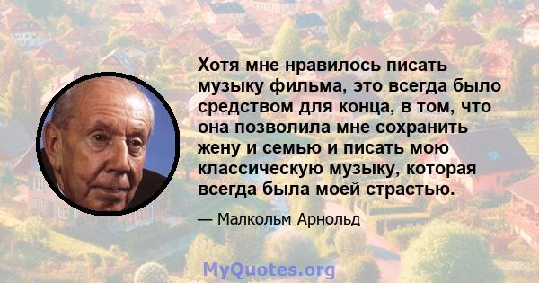 Хотя мне нравилось писать музыку фильма, это всегда было средством для конца, в том, что она позволила мне сохранить жену и семью и писать мою классическую музыку, которая всегда была моей страстью.