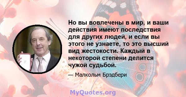 Но вы вовлечены в мир, и ваши действия имеют последствия для других людей, и если вы этого не узнаете, то это высший вид жестокости. Каждый в некоторой степени делится чужой судьбой.