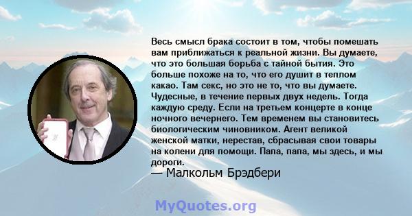 Весь смысл брака состоит в том, чтобы помешать вам приближаться к реальной жизни. Вы думаете, что это большая борьба с тайной бытия. Это больше похоже на то, что его душит в теплом какао. Там секс, но это не то, что вы