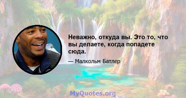 Неважно, откуда вы. Это то, что вы делаете, когда попадете сюда.