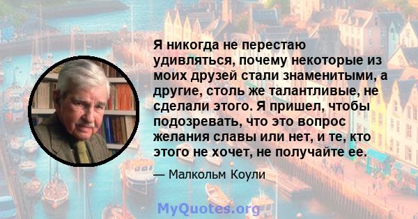 Я никогда не перестаю удивляться, почему некоторые из моих друзей стали знаменитыми, а другие, столь же талантливые, не сделали этого. Я пришел, чтобы подозревать, что это вопрос желания славы или нет, и те, кто этого