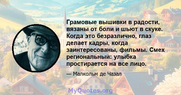 Грамовые вышивки в радости, вязаны от боли и шьют в скуке. Когда это безразлично, глаз делает кадры, когда заинтересованы, фильмы. Смех региональный: улыбка простирается на все лицо.