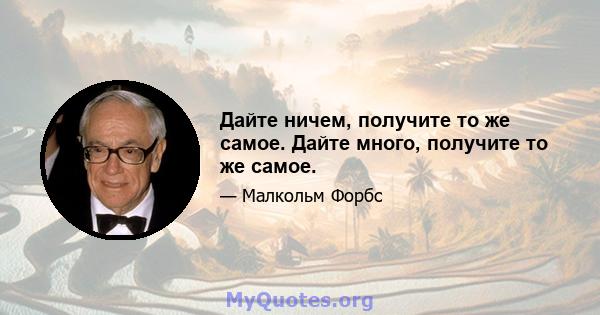 Дайте ничем, получите то же самое. Дайте много, получите то же самое.