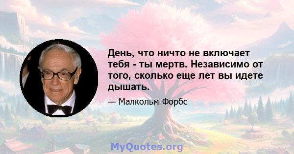 День, что ничто не включает тебя - ты мертв. Независимо от того, сколько еще лет вы идете дышать.