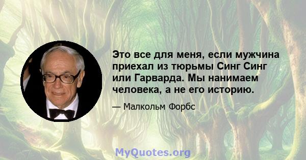 Это все для меня, если мужчина приехал из тюрьмы Синг Синг или Гарварда. Мы нанимаем человека, а не его историю.