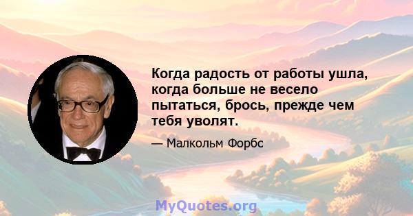 Когда радость от работы ушла, когда больше не весело пытаться, брось, прежде чем тебя уволят.