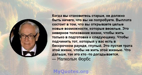 Когда вы становитесь старше, не должно быть ничего, что вы не попробуете. Выплата состоит в том, что вы открываете целые новые возможности, которые веселые. Это неверное толкование жизни, чтобы жить только в подготовке