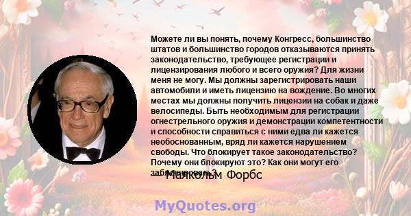 Можете ли вы понять, почему Конгресс, большинство штатов и большинство городов отказываются принять законодательство, требующее регистрации и лицензирования любого и всего оружия? Для жизни меня не могу. Мы должны