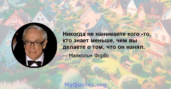 Никогда не нанимайте кого -то, кто знает меньше, чем вы делаете о том, что он нанял.