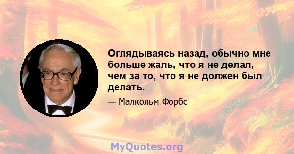 Оглядываясь назад, обычно мне больше жаль, что я не делал, чем за то, что я не должен был делать.