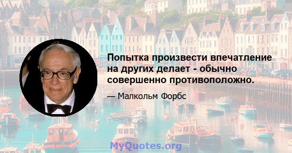 Попытка произвести впечатление на других делает - обычно совершенно противоположно.