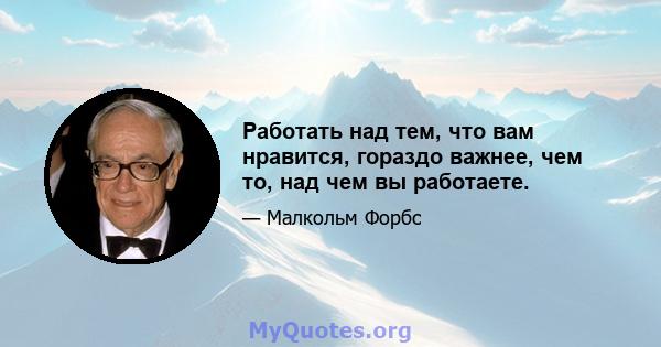 Работать над тем, что вам нравится, гораздо важнее, чем то, над чем вы работаете.