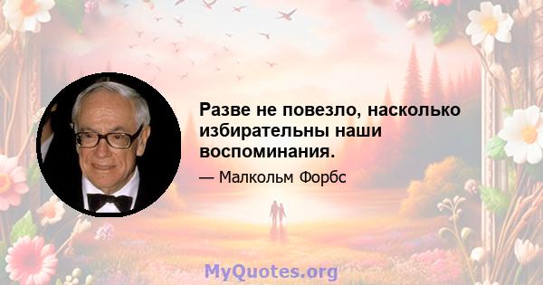 Разве не повезло, насколько избирательны наши воспоминания.