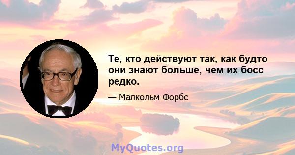 Те, кто действуют так, как будто они знают больше, чем их босс редко.