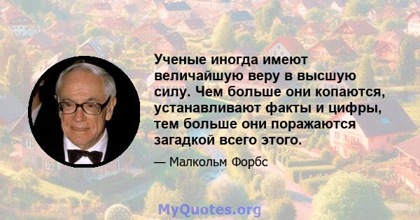 Ученые иногда имеют величайшую веру в высшую силу. Чем больше они копаются, устанавливают факты и цифры, тем больше они поражаются загадкой всего этого.