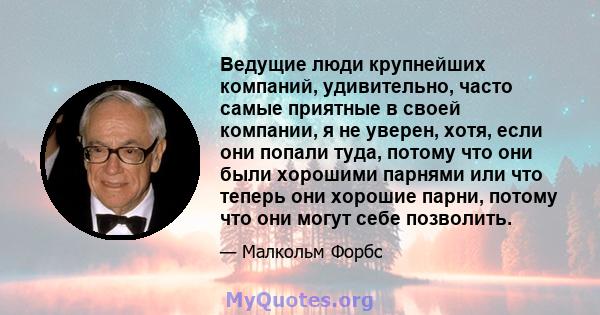 Ведущие люди крупнейших компаний, удивительно, часто самые приятные в своей компании, я не уверен, хотя, если они попали туда, потому что они были хорошими парнями или что теперь они хорошие парни, потому что они могут