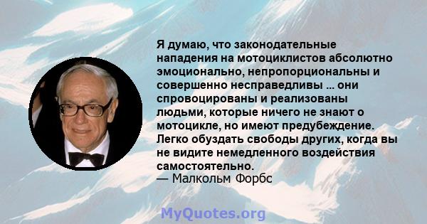 Я думаю, что законодательные нападения на мотоциклистов абсолютно эмоционально, непропорциональны и совершенно несправедливы ... они спровоцированы и реализованы людьми, которые ничего не знают о мотоцикле, но имеют