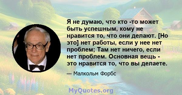 Я не думаю, что кто -то может быть успешным, кому не нравится то, что они делают. [Но это] нет работы, если у нее нет проблем; Там нет ничего, если нет проблем. Основная вещь - это нравится то, что вы делаете.