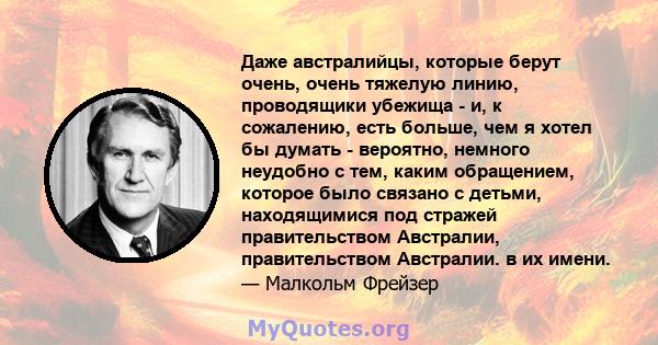 Даже австралийцы, которые берут очень, очень тяжелую линию, проводящики убежища - и, к сожалению, есть больше, чем я хотел бы думать - вероятно, немного неудобно с тем, каким обращением, которое было связано с детьми,