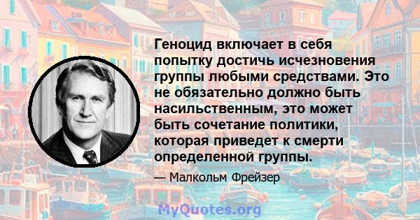 Геноцид включает в себя попытку достичь исчезновения группы любыми средствами. Это не обязательно должно быть насильственным, это может быть сочетание политики, которая приведет к смерти определенной группы.