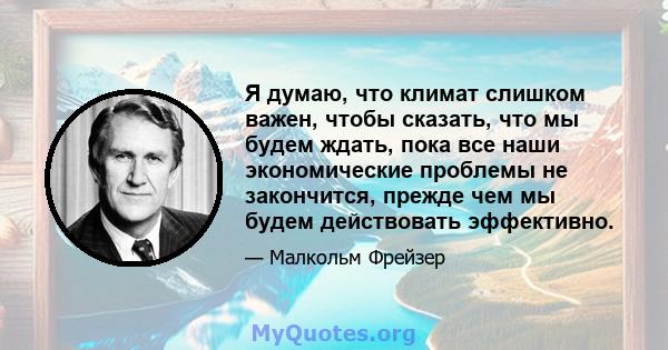 Я думаю, что климат слишком важен, чтобы сказать, что мы будем ждать, пока все наши экономические проблемы не закончится, прежде чем мы будем действовать эффективно.