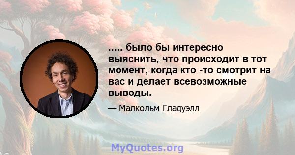 ..... было бы интересно выяснить, что происходит в тот момент, когда кто -то смотрит на вас и делает всевозможные выводы.