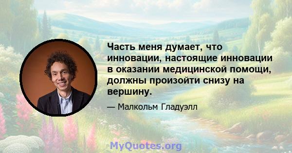 Часть меня думает, что инновации, настоящие инновации в оказании медицинской помощи, должны произойти снизу на вершину.