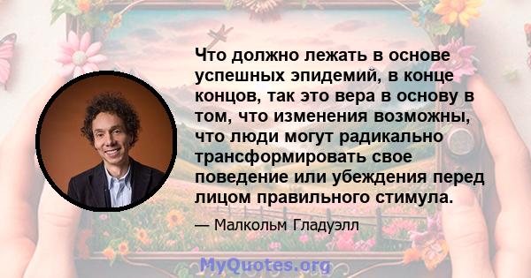 Что должно лежать в основе успешных эпидемий, в конце концов, так это вера в основу в том, что изменения возможны, что люди могут радикально трансформировать свое поведение или убеждения перед лицом правильного стимула.