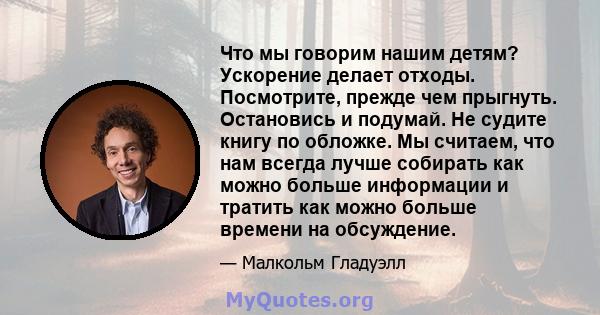 Что мы говорим нашим детям? Ускорение делает отходы. Посмотрите, прежде чем прыгнуть. Остановись и подумай. Не судите книгу по обложке. Мы считаем, что нам всегда лучше собирать как можно больше информации и тратить как 