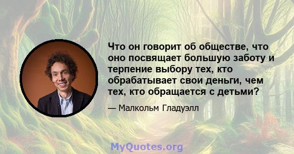 Что он говорит об обществе, что оно посвящает большую заботу и терпение выбору тех, кто обрабатывает свои деньги, чем тех, кто обращается с детьми?