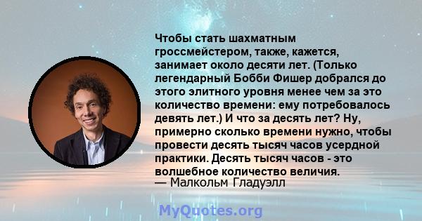 Чтобы стать шахматным гроссмейстером, также, кажется, занимает около десяти лет. (Только легендарный Бобби Фишер добрался до этого элитного уровня менее чем за это количество времени: ему потребовалось девять лет.) И