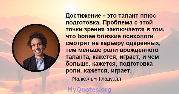 Достижение - это талант плюс подготовка. Проблема с этой точки зрения заключается в том, что более близкие психологи смотрят на карьеру одаренных, тем меньше роли врожденного таланта, кажется, играет, и чем больше,