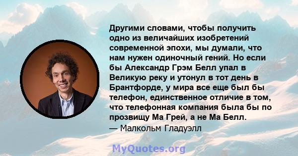 Другими словами, чтобы получить одно из величайших изобретений современной эпохи, мы думали, что нам нужен одиночный гений. Но если бы Александр Грэм Белл упал в Великую реку и утонул в тот день в Брантфорде, у мира все 