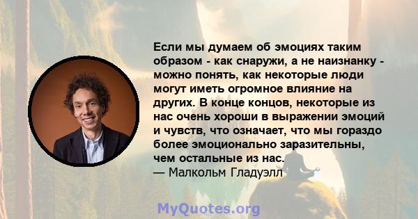 Если мы думаем об эмоциях таким образом - как снаружи, а не наизнанку - можно понять, как некоторые люди могут иметь огромное влияние на других. В конце концов, некоторые из нас очень хороши в выражении эмоций и чувств, 