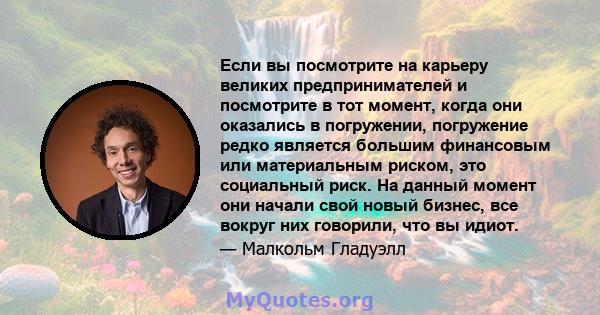 Если вы посмотрите на карьеру великих предпринимателей и посмотрите в тот момент, когда они оказались в погружении, погружение редко является большим финансовым или материальным риском, это социальный риск. На данный