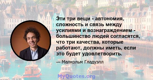 Эти три вещи - автономия, сложность и связь между усилиями и вознаграждением - большинство людей согласятся, что три качества, которые работают, должны иметь, если это будет удовлетворить.