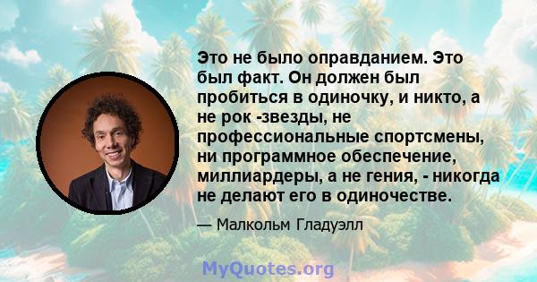 Это не было оправданием. Это был факт. Он должен был пробиться в одиночку, и никто, а не рок -звезды, не профессиональные спортсмены, ни программное обеспечение, миллиардеры, а не гения, - никогда не делают его в