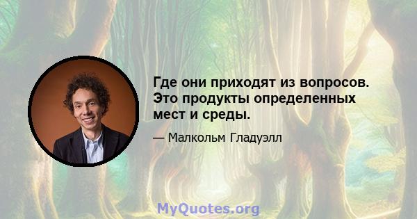 Где они приходят из вопросов. Это продукты определенных мест и среды.