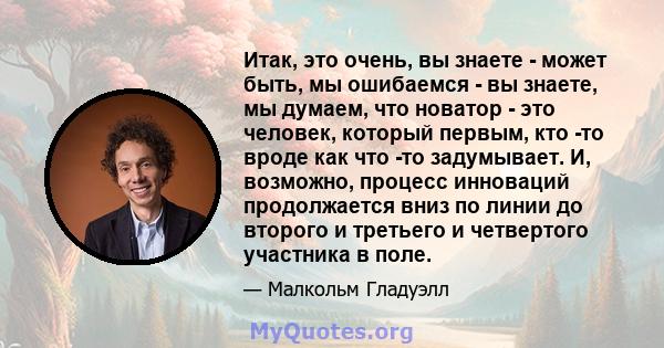 Итак, это очень, вы знаете - может быть, мы ошибаемся - вы знаете, мы думаем, что новатор - это человек, который первым, кто -то вроде как что -то задумывает. И, возможно, процесс инноваций продолжается вниз по линии до 