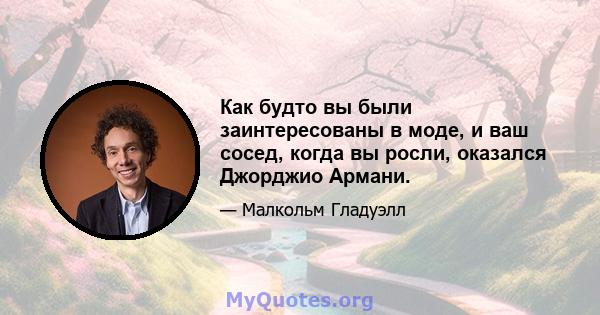 Как будто вы были заинтересованы в моде, и ваш сосед, когда вы росли, оказался Джорджио Армани.