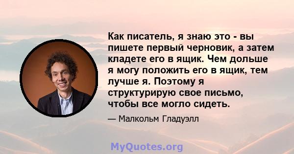 Как писатель, я знаю это - вы пишете первый черновик, а затем кладете его в ящик. Чем дольше я могу положить его в ящик, тем лучше я. Поэтому я структурирую свое письмо, чтобы все могло сидеть.