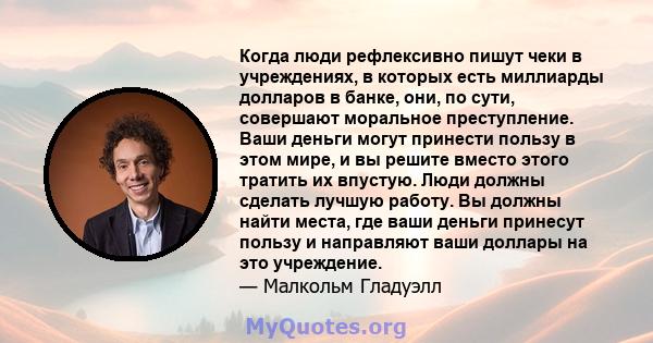 Когда люди рефлексивно пишут чеки в учреждениях, в которых есть миллиарды долларов в банке, они, по сути, совершают моральное преступление. Ваши деньги могут принести пользу в этом мире, и вы решите вместо этого тратить 