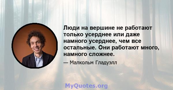 Люди на вершине не работают только усерднее или даже намного усерднее, чем все остальные. Они работают много, намного сложнее.