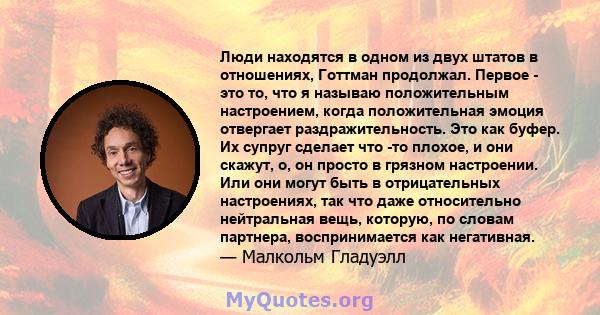 Люди находятся в одном из двух штатов в отношениях, Готтман продолжал. Первое - это то, что я называю положительным настроением, когда положительная эмоция отвергает раздражительность. Это как буфер. Их супруг сделает