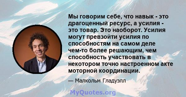 Мы говорим себе, что навык - это драгоценный ресурс, а усилия - это товар. Это наоборот. Усилия могут превзойти усилия по способностям на самом деле чем-то более решающим, чем способность участвовать в некотором точно