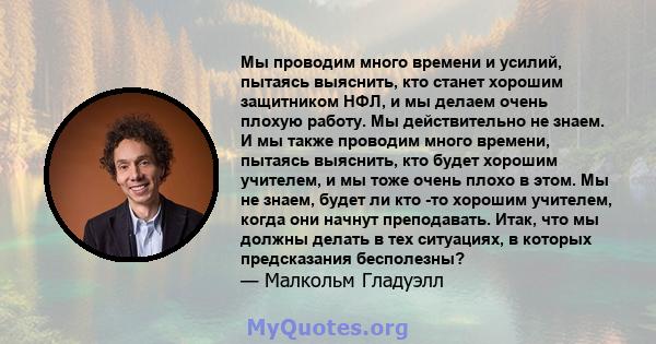 Мы проводим много времени и усилий, пытаясь выяснить, кто станет хорошим защитником НФЛ, и мы делаем очень плохую работу. Мы действительно не знаем. И мы также проводим много времени, пытаясь выяснить, кто будет хорошим 