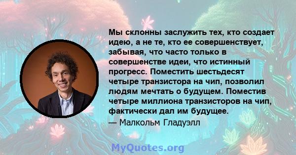 Мы склонны заслужить тех, кто создает идею, а не те, кто ее совершенствует, забывая, что часто только в совершенстве идеи, что истинный прогресс. Поместить шестьдесят четыре транзистора на чип, позволил людям мечтать о