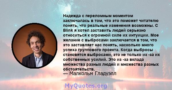 Надежда с переломным моментом заключалась в том, что это поможет читателю понять, что реальные изменения возможны. С Blink я хотел заставить людей серьезно относиться к огромной силе их интуиции. Мое желание с выбросами 