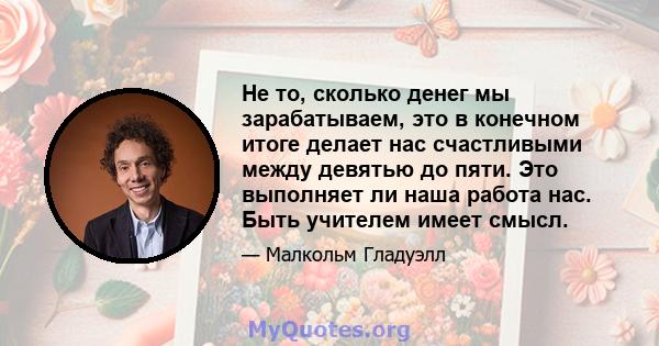 Не то, сколько денег мы зарабатываем, это в конечном итоге делает нас счастливыми между девятью до пяти. Это выполняет ли наша работа нас. Быть учителем имеет смысл.